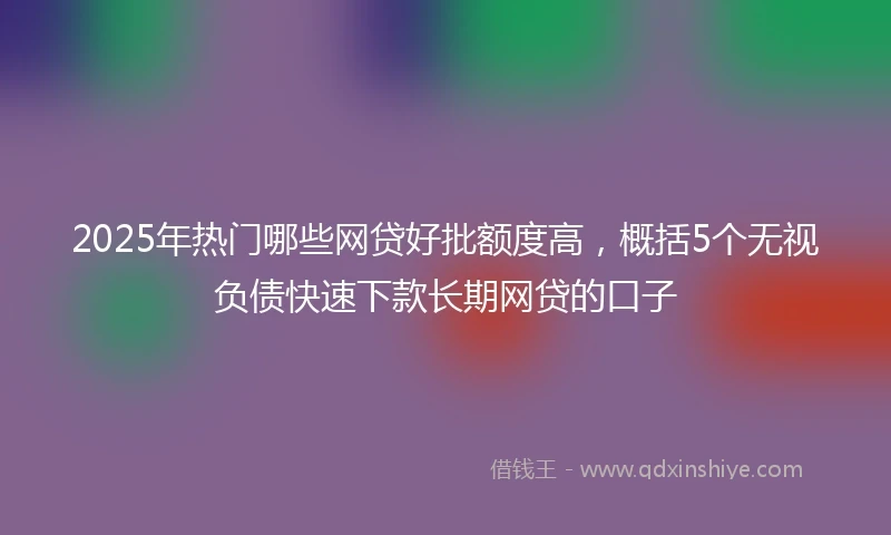 2025年热门哪些网贷好批额度高，概括5个无视负债快速下款长期网贷的口子