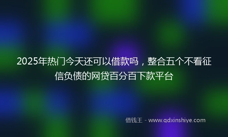2025年热门今天还可以借款吗，整合五个不看征信负债的网贷百分百下款平台