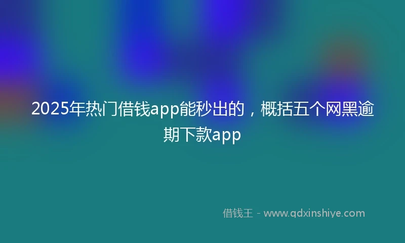 2025年热门借钱app能秒出的，概括五个网黑逾期下款app