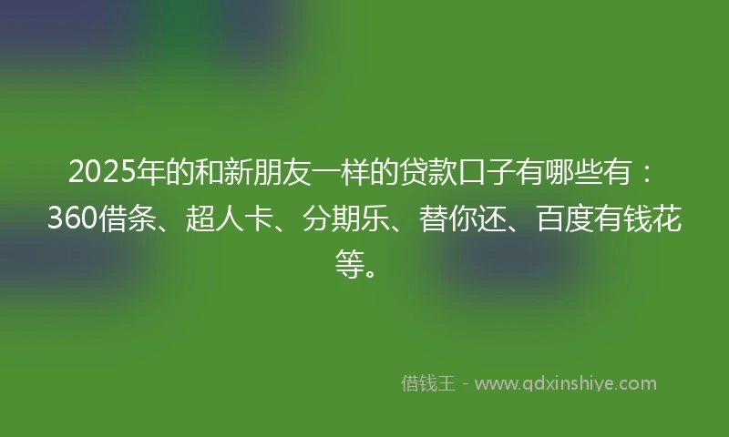 2025年的和新朋友一样的贷款口子有哪些有：360借条、超人卡、分期乐、替你还、百度有钱花等。