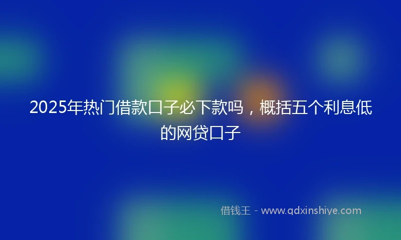 2025年热门借款口子必下款吗，概括五个利息低的网贷口子