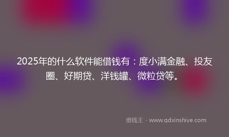 2025年的什么软件能借钱有：度小满金融、投友圈、好期贷、洋钱罐、微粒贷等。