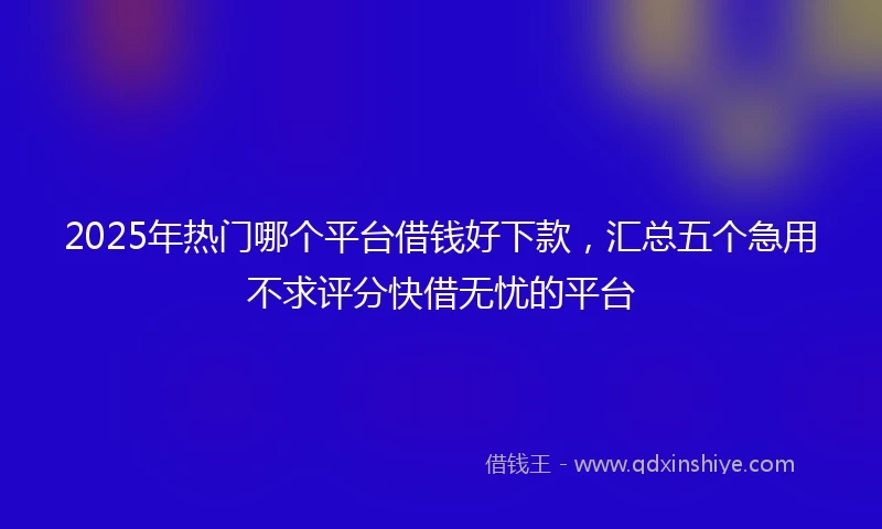 2025年热门哪个平台借钱好下款,汇总五个急用不求评分快借无忧的平台