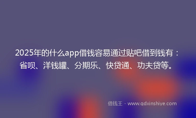 2025年的什么app借钱容易通过贴吧借到钱有：省呗、洋钱罐、分期乐、快贷通、功夫贷等。