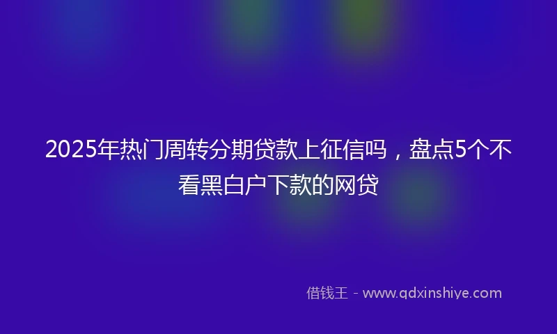 2025年热门周转分期贷款上征信吗，盘点5个不看黑白户下款的网贷