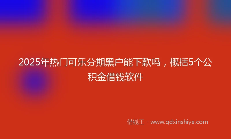 2025年热门可乐分期黑户能下款吗，概括5个公积金借钱软件