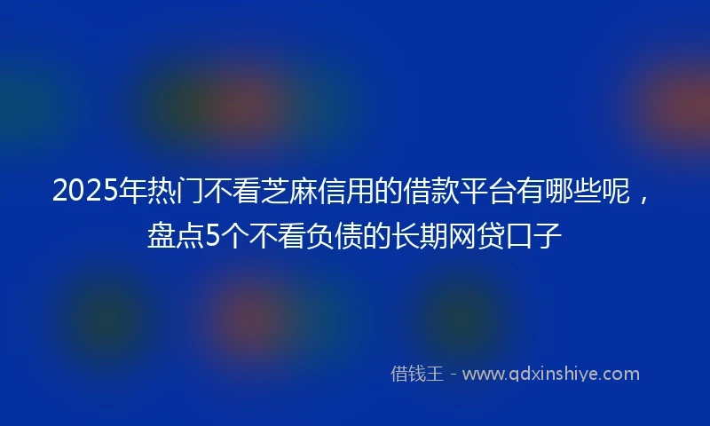 2025年热门不看芝麻信用的借款平台有哪些呢,盘点5个不看负债的长期网贷口子