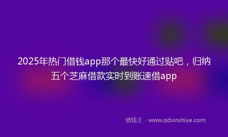 2025年热门借钱app那个最快好通过贴吧，归纳五个芝麻借款实时到账速借app