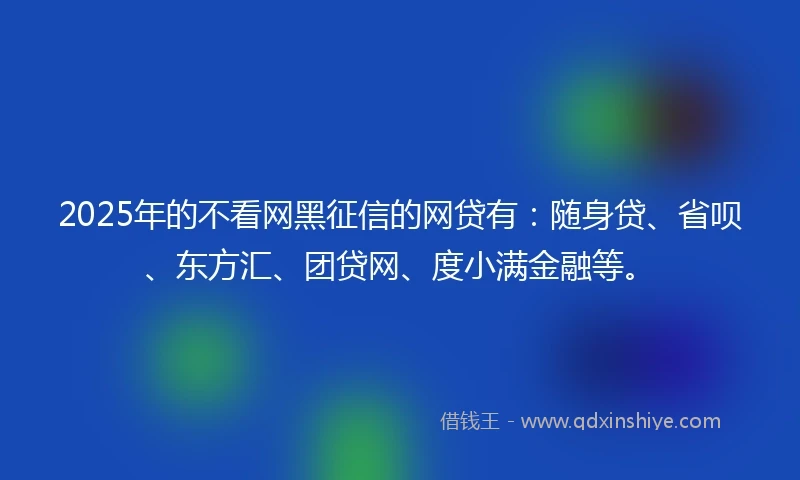 2025年的不看网黑征信的网贷有:随身贷、省呗、东方汇、团贷网、度小满金融等。