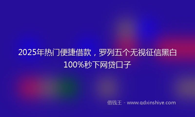 2025年热门便捷借款，罗列五个无视征信黑白100%秒下网贷口子