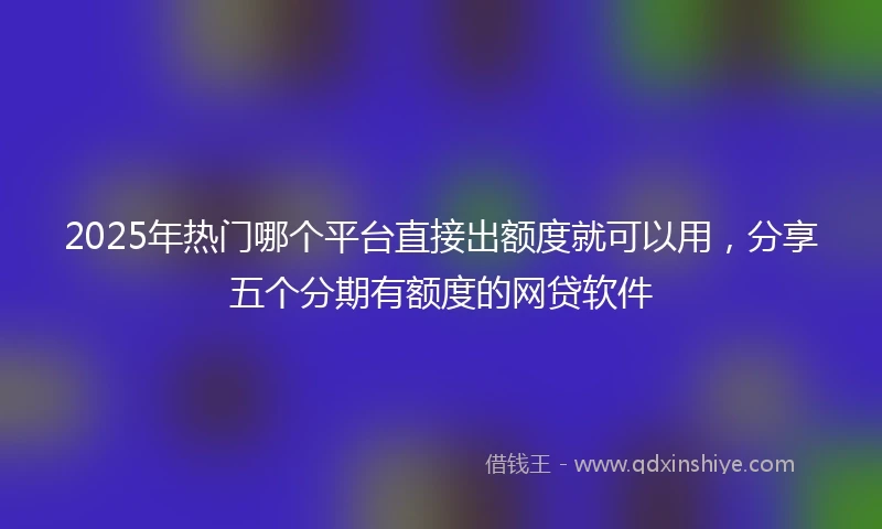 2025年热门哪个平台直接出额度就可以用，分享五个分期有额度的网贷软件