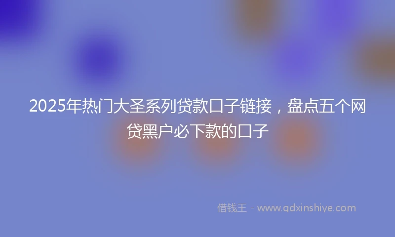 2025年热门大圣系列贷款口子链接，盘点五个网贷黑户必下款的口子
