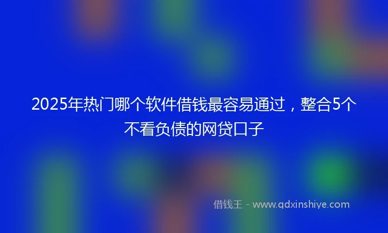 2025年热门哪个软件借钱最容易通过，整合5个不看负债的网贷口子
