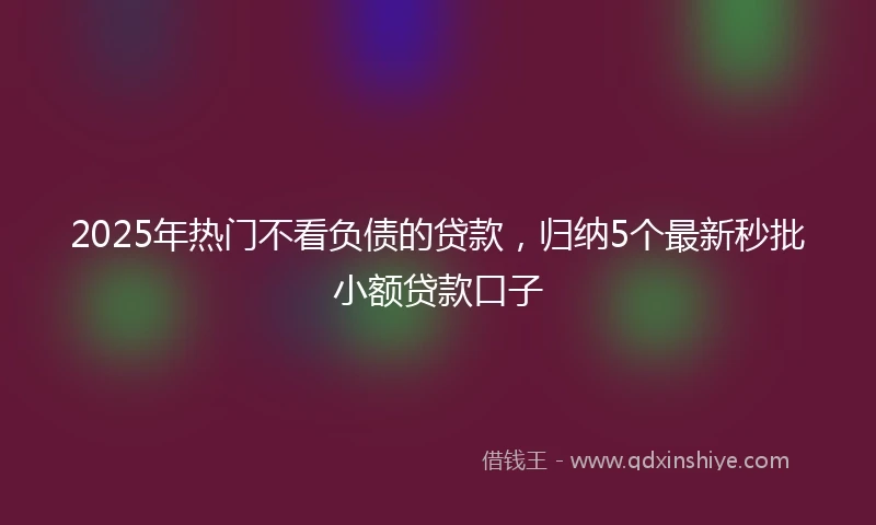 2025年热门不看负债的贷款,归纳5个最新秒批小额贷款口子