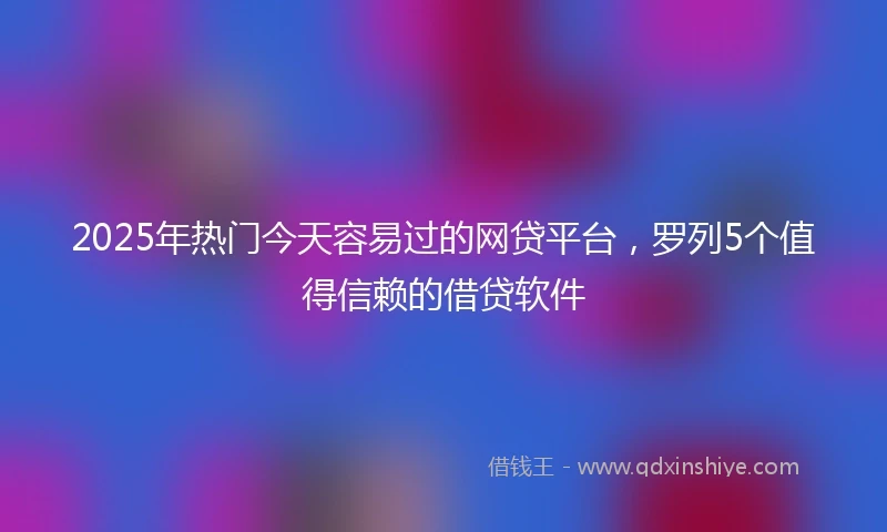 2025年热门今天容易过的网贷平台，罗列5个值得信赖的借贷软件