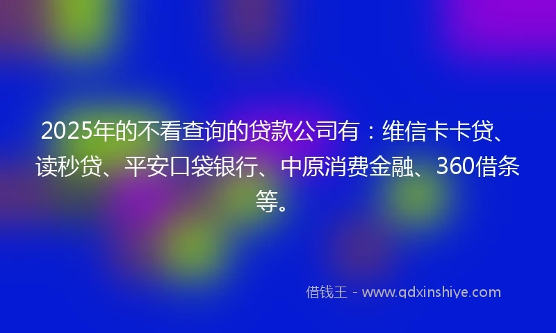 2025年的不看查询的贷款公司有：维信卡卡贷、读秒贷、平安口袋银行、中原消费金融、360借条等。
