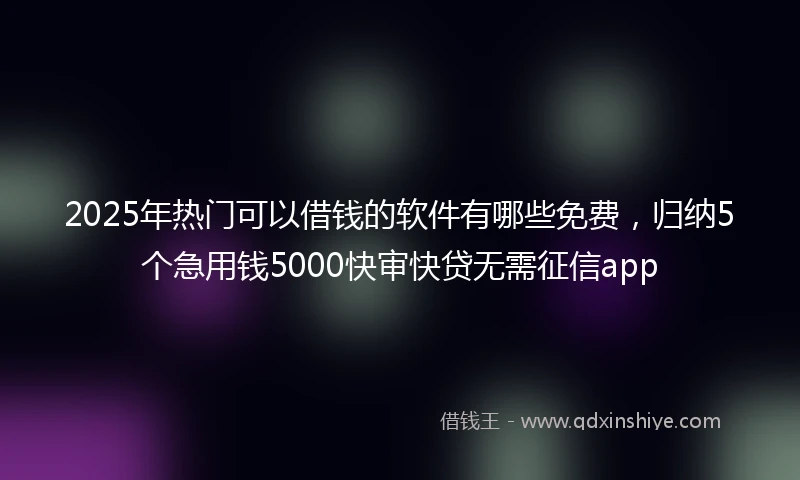 2025年热门可以借钱的软件有哪些免费，归纳5个急用钱5000快审快贷无需征信app