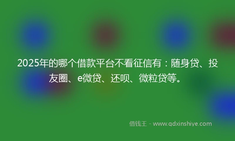 2025年的哪个借款平台不看征信有：随身贷、投友圈、e微贷、还呗、微粒贷等。