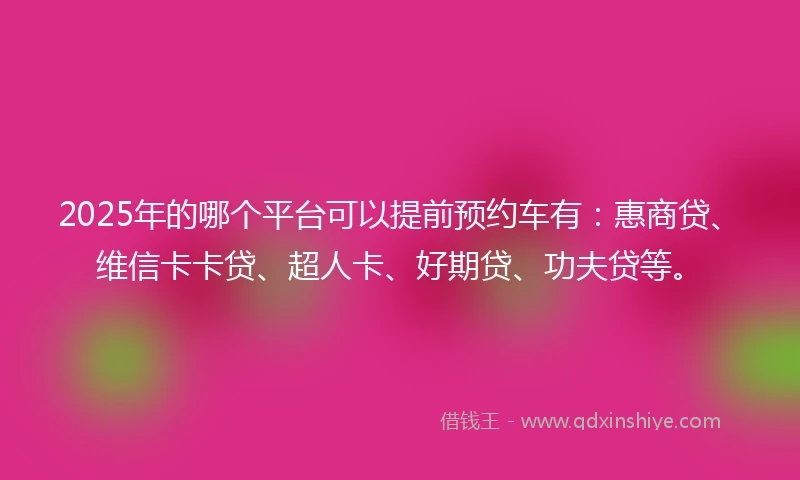 2025年的哪个平台可以提前预约车有：惠商贷、维信卡卡贷、超人卡、好期贷、功夫贷等。