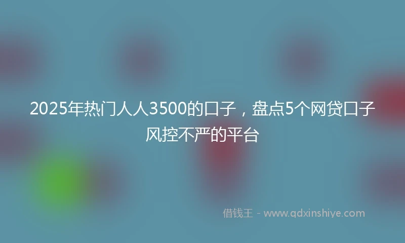 2025年热门人人3500的口子,盘点5个网贷口子风控不严的平台