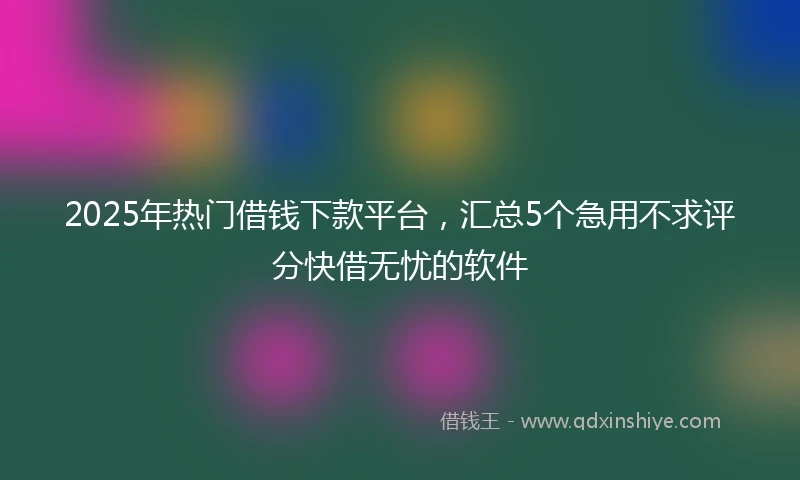 2025年热门借钱下款平台，汇总5个急用不求评分快借无忧的软件