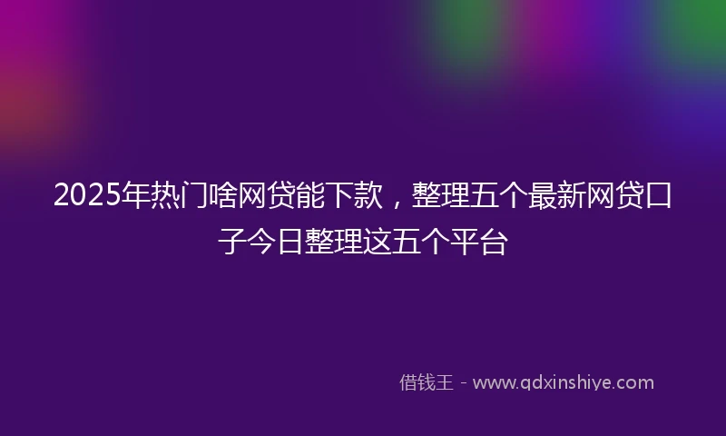 2025年热门啥网贷能下款，整理五个最新网贷口子今日整理这五个平台