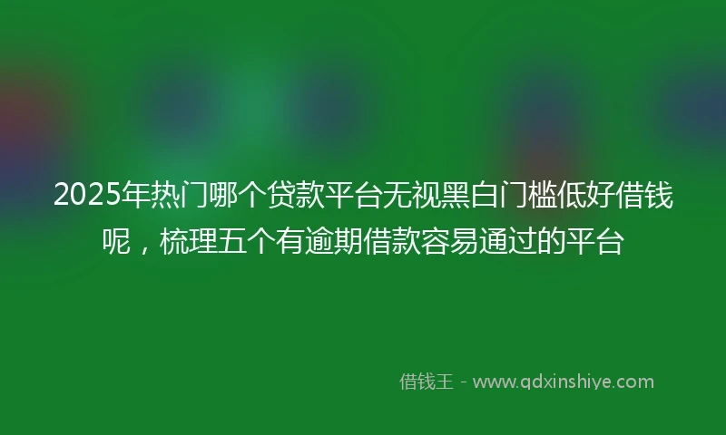 2025年热门哪个贷款平台无视黑白门槛低好借钱呢，梳理五个有逾期借款容易通过的平台