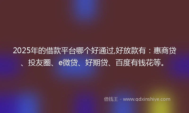 2025年的借款平台哪个好通过,好放款有：惠商贷、投友圈、e微贷、好期贷、百度有钱花等。