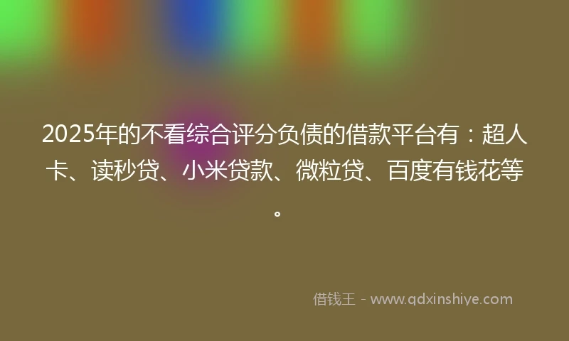 2025年的不看综合评分负债的借款平台有：超人卡、读秒贷、小米贷款、微粒贷、百度有钱花等。