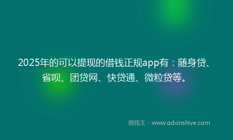 2025年的可以提现的借钱正规app有：随身贷、省呗、团贷网、快贷通、微粒贷等。