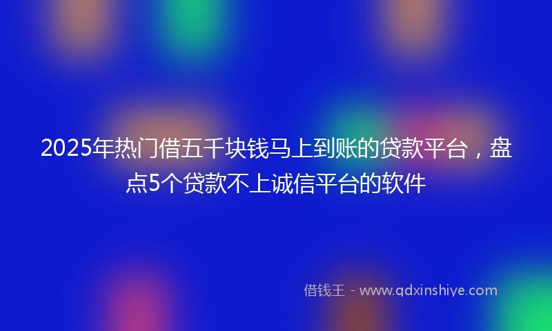 2025年热门借五千块钱马上到账的贷款平台，盘点5个贷款不上诚信平台的软件
