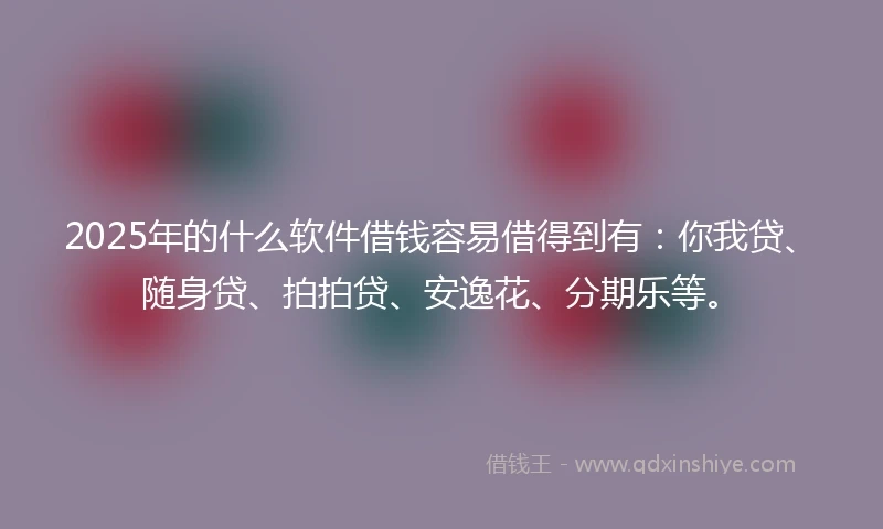 2025年的什么软件借钱容易借得到有：你我贷、随身贷、拍拍贷、安逸花、分期乐等。