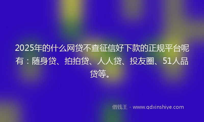 2025年的什么网贷不查征信好下款的正规平台呢有：随身贷、拍拍贷、人人贷、投友圈、51人品贷等。