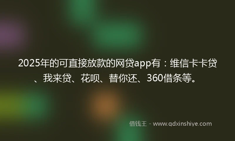 2025年的可直接放款的网贷app有：维信卡卡贷、我来贷、花呗、替你还、360借条等。
