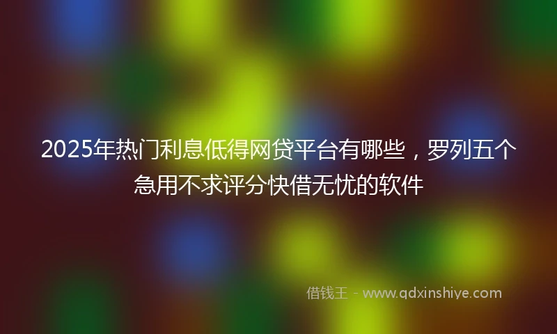 2025年热门利息低得网贷平台有哪些，罗列五个急用不求评分快借无忧的软件