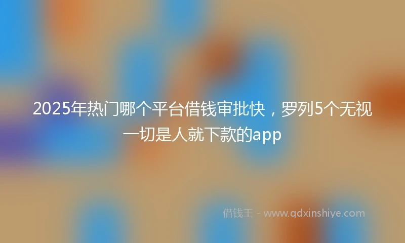 2025年热门哪个平台借钱审批快，罗列5个无视一切是人就下款的app