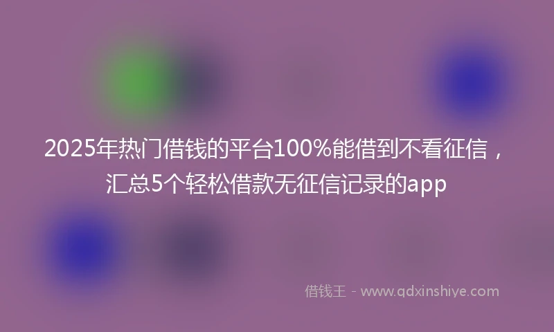 2025年热门借钱的平台100%能借到不看征信，汇总5个轻松借款无征信记录的app