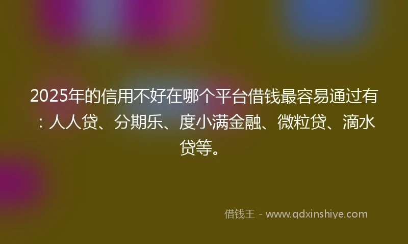 2025年的信用不好在哪个平台借钱最容易通过有：人人贷、分期乐、度小满金融、微粒贷、滴水贷等。