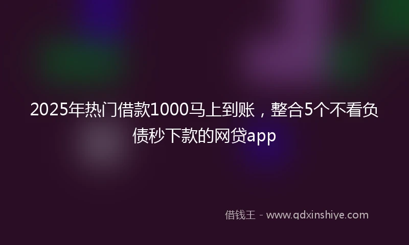 2025年热门借款1000马上到账，整合5个不看负债秒下款的网贷app