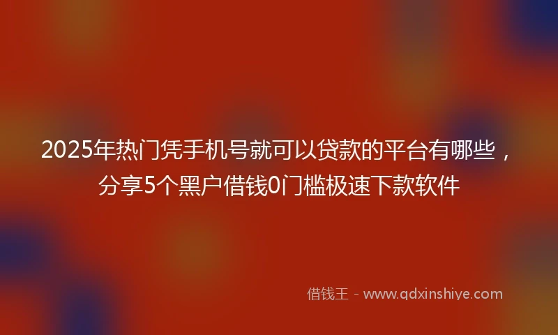 2025年热门凭手机号就可以贷款的平台有哪些,分享5个黑户借钱0门槛极速下款软件