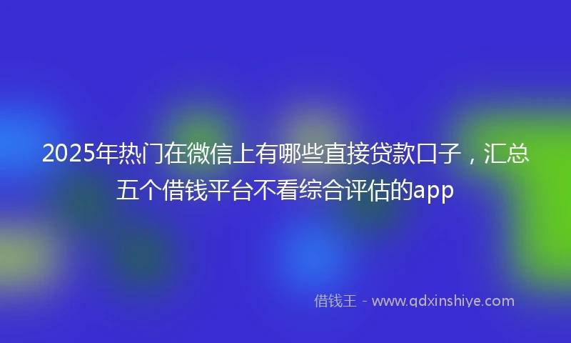 2025年热门在微信上有哪些直接贷款口子，汇总五个借钱平台不看综合评估的app