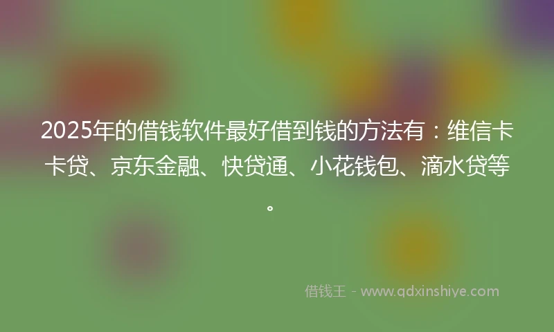 2025年的借钱软件最好借到钱的方法有：维信卡卡贷、京东金融、快贷通、小花钱包、滴水贷等。