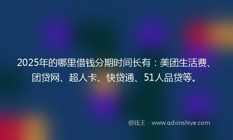 2025年的哪里借钱分期时间长有：美团生活费、团贷网、超人卡、快贷通、51人品贷等。