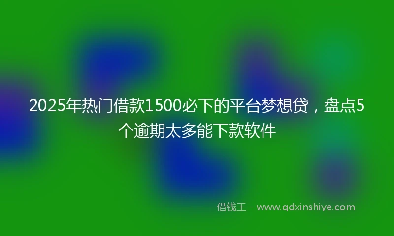 2025年热门借款1500必下的平台梦想贷，盘点5个逾期太多能下款软件