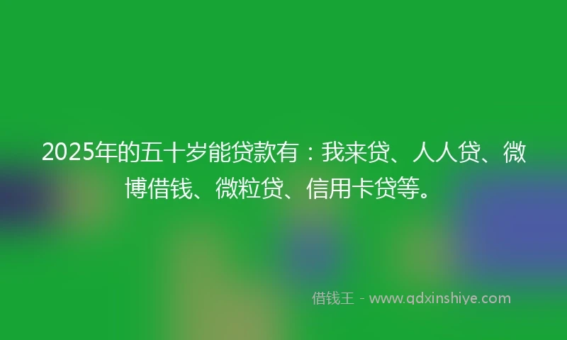 2025年的五十岁能贷款有:我来贷、人人贷、微博借钱、微粒贷、信用卡贷等。