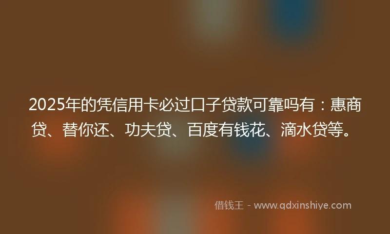 2025年的凭信用卡必过口子贷款可靠吗有：惠商贷、替你还、功夫贷、百度有钱花、滴水贷等。