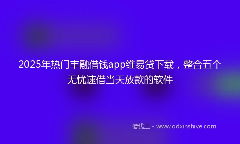 2025年热门丰融借钱app维易贷下载，整合五个无忧速借当天放款的软件