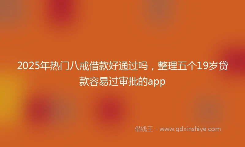 2025年热门八戒借款好通过吗，整理五个19岁贷款容易过审批的app