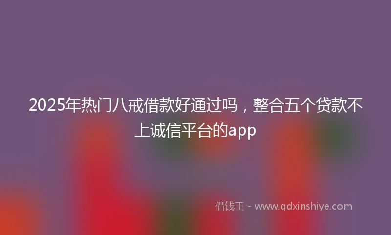 2025年热门八戒借款好通过吗，整合五个贷款不上诚信平台的app