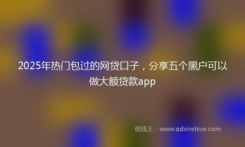2025年热门包过的网贷口子，分享五个黑户可以做大额贷款app